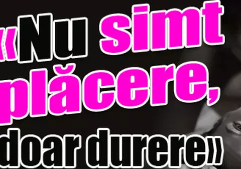 «Nu simt plăcere, doar durere»